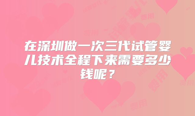 在深圳做一次三代试管婴儿技术全程下来需要多少钱呢？