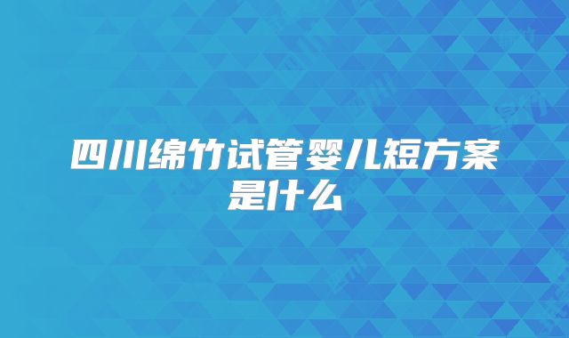 四川绵竹试管婴儿短方案是什么