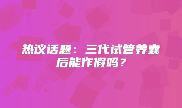 热议话题：三代试管养囊后能作假吗？