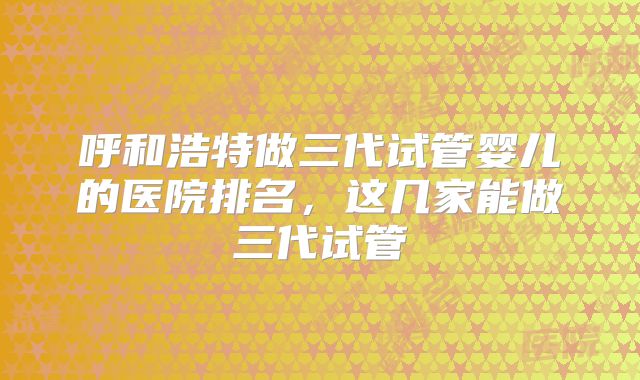 呼和浩特做三代试管婴儿的医院排名,这几家能做三代试管