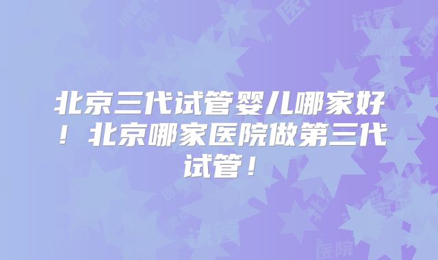 北京三代试管婴儿哪家好！北京哪家医院做第三代试管！
