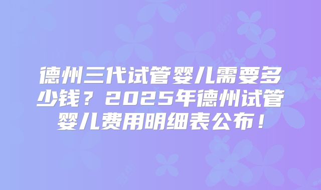 德州三代试管婴儿需要多少钱？2025年德州试管婴儿费用明细表公布！