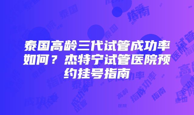 泰国高龄三代试管成功率如何?杰特宁试管医院预约挂号指南