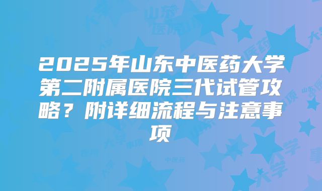 2025年山东中医药大学第二附属医院三代试管攻略?附详细流程与注意事项
