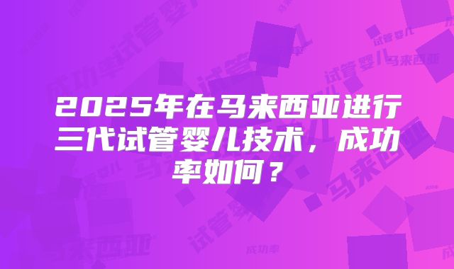 2025年在马来西亚进行三代试管婴儿技术，成功率如何？