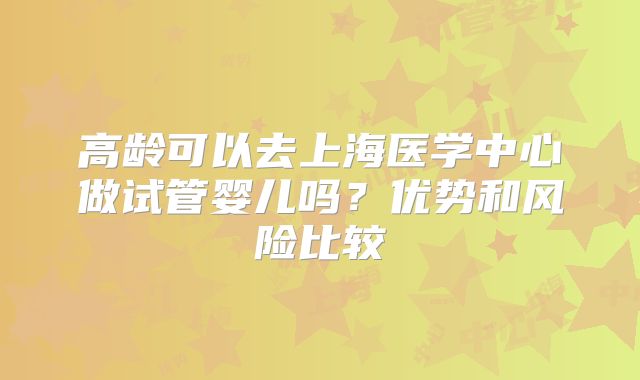 高龄可以去上海医学中心做试管婴儿吗？优势和风险比较