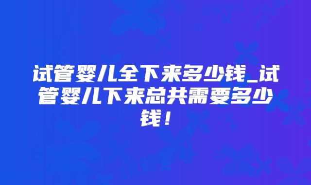 试管婴儿全下来多少钱_试管婴儿下来总共需要多少钱！