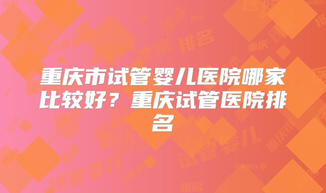 重庆市试管婴儿医院哪家比较好?重庆试管医院排名