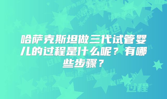 哈萨克斯坦做三代试管婴儿的过程是什么呢？有哪些步骤？