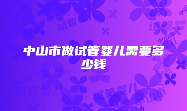 中山市做试管婴儿需要多少钱