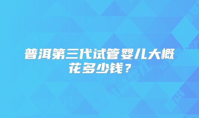 普洱第三代试管婴儿大概花多少钱？
