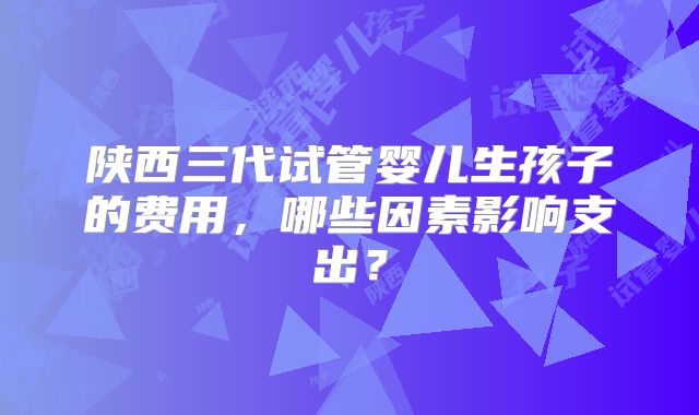 陕西三代试管婴儿生孩子的费用，哪些因素影响支出？