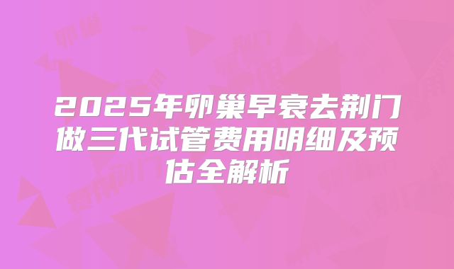 2025年卵巢早衰去荆门做三代试管费用明细及预估全解析