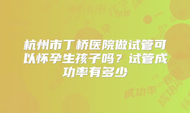 杭州市丁桥医院做试管可以怀孕生孩子吗?试管成功率有多少