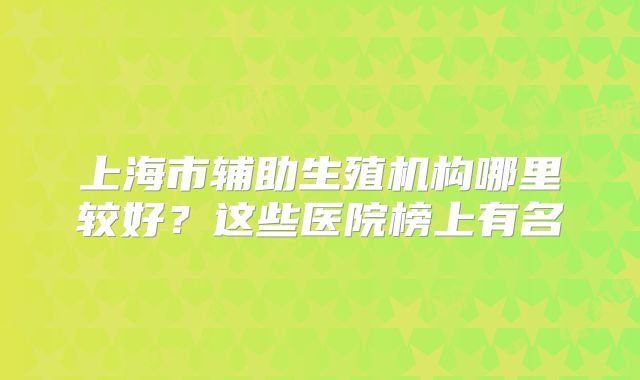 上海市辅助生殖机构哪里较好?这些医院榜上有名
