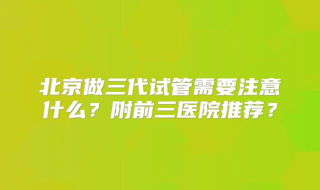 北京做三代试管需要注意什么？附前三医院推荐？