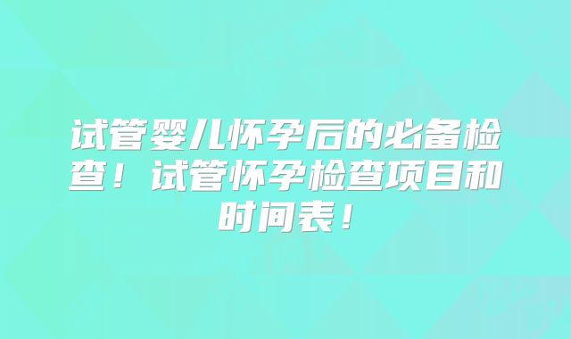 试管婴儿怀孕后的必备检查!试管怀孕检查项目和时间表!