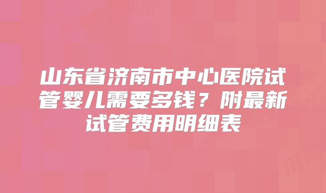 山东省济南市中心医院试管婴儿需要多钱？附最新试管费用明细表