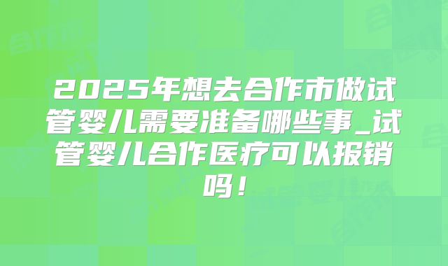 2025年想去合作市做试管婴儿需要准备哪些事_试管婴儿合作医疗可以报销吗！