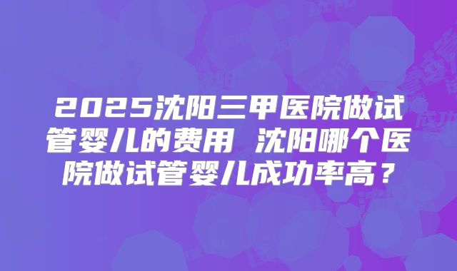 2025沈阳三甲医院做试管婴儿的费用 沈阳哪个医院做试管婴儿成功率高？