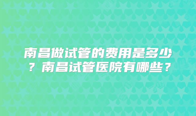 南昌做试管的费用是多少？南昌试管医院有哪些？