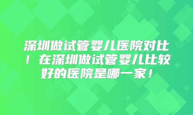 深圳做试管婴儿医院对比！在深圳做试管婴儿比较好的医院是哪一家！