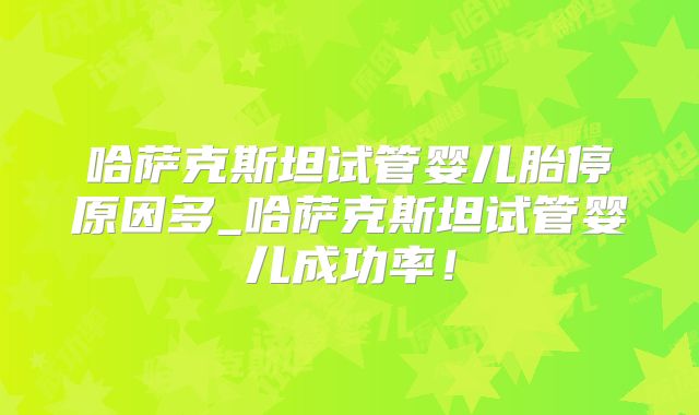 哈萨克斯坦试管婴儿胎停原因多_哈萨克斯坦试管婴儿成功率！