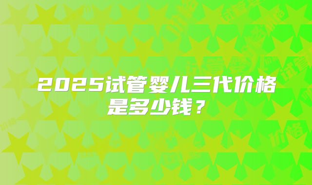 2025试管婴儿三代价格是多少钱?