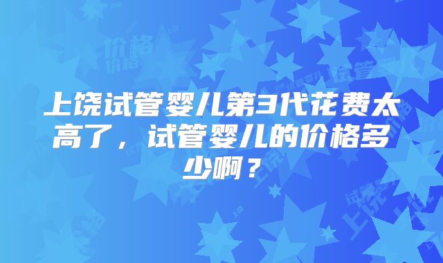 上饶试管婴儿第3代花费太高了,试管婴儿的价格多少啊?