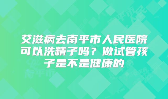 艾滋病去南平市人民医院可以洗精子吗?做试管孩子是不是健康的