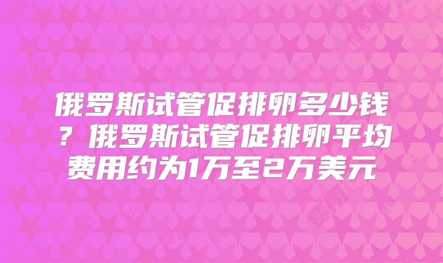 俄罗斯试管促排卵多少钱？俄罗斯试管促排卵平均费用约为1万至2万美元