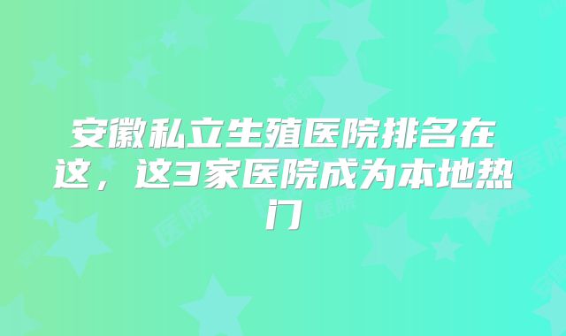 安徽私立生殖医院排名在这,这3家医院成为本地热门