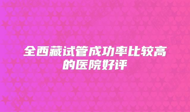 全西藏试管成功率比较高的医院好评