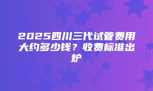2025四川三代试管费用大约多少钱？收费标准出炉