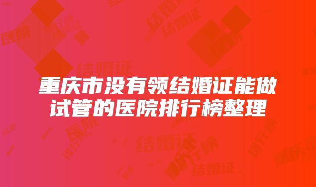 重庆市没有领结婚证能做试管的医院排行榜整理