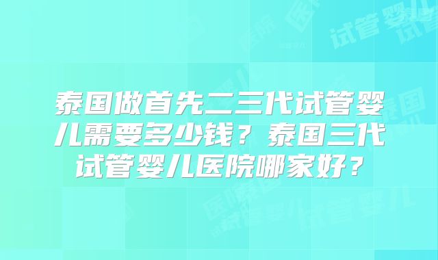 泰国做首先二三代试管婴儿需要多少钱？泰国三代试管婴儿医院哪家好？