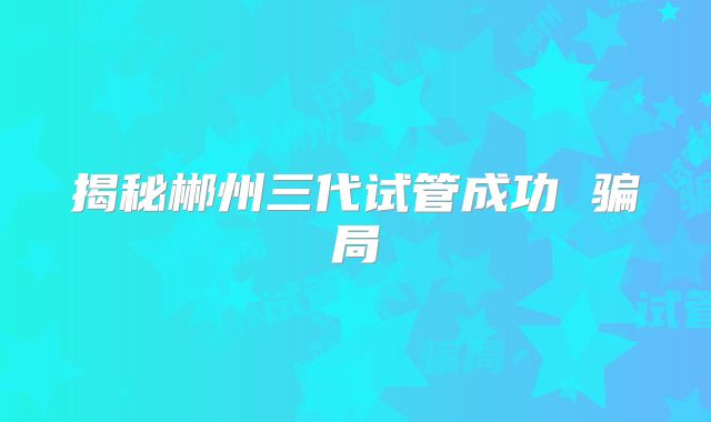 揭秘郴州三代试管成功 骗局