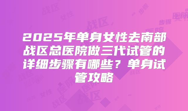 2025年单身女性去南部战区总医院做三代试管的详细步骤有哪些?单身试管攻略