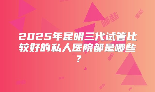 2025年昆明三代试管比较好的私人医院都是哪些？