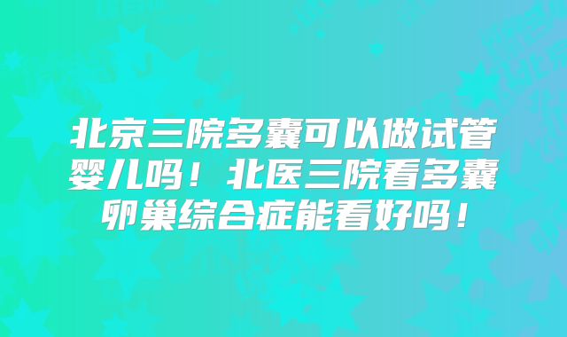 北京三院多囊可以做试管婴儿吗！北医三院看多囊卵巢综合症能看好吗！
