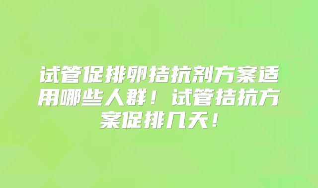 试管促排卵拮抗剂方案适用哪些人群！试管拮抗方案促排几天！