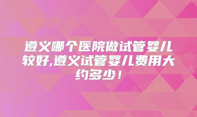 遵义哪个医院做试管婴儿较好,遵义试管婴儿费用大约多少!