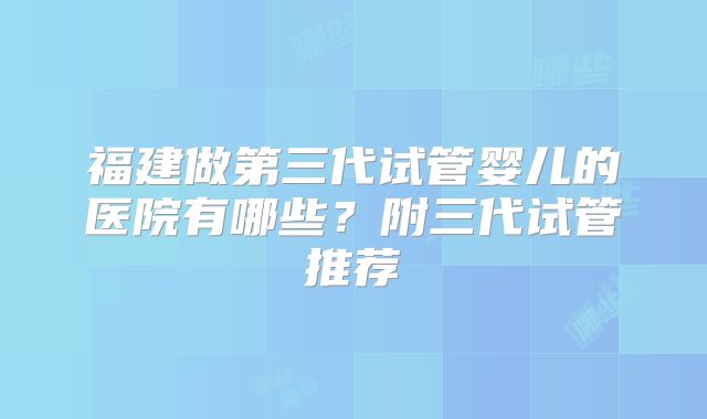 福建做第三代试管婴儿的医院有哪些？附三代试管推荐