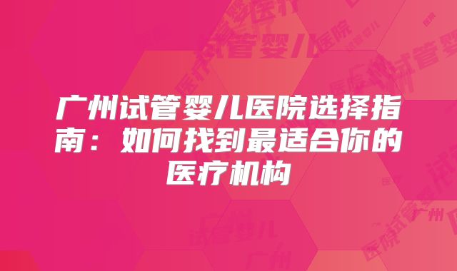 广州试管婴儿医院选择指南:如何找到最适合你的医疗机构