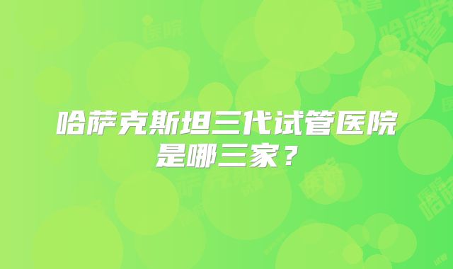 哈萨克斯坦三代试管医院是哪三家？
