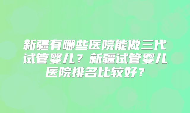 新疆有哪些医院能做三代试管婴儿？新疆试管婴儿医院排名比较好？