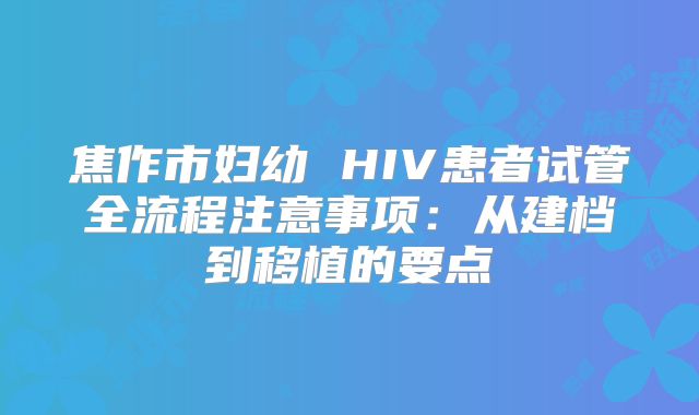 焦作市妇幼 HIV患者试管全流程注意事项：从建档到移植的要点
