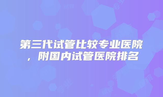 第三代试管比较专业医院,附国内试管医院排名