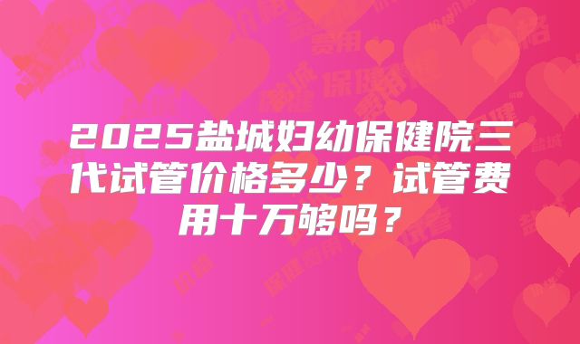 2025盐城妇幼保健院三代试管价格多少？试管费用十万够吗？