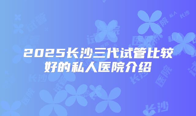 2025长沙三代试管比较好的私人医院介绍